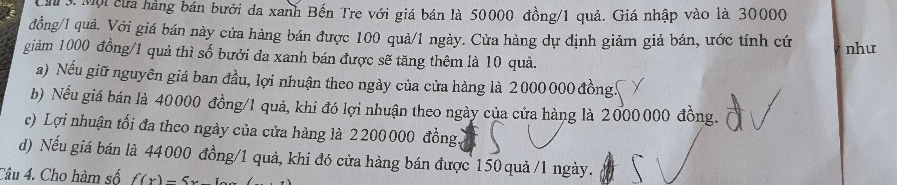 Cầu ởợi cưa hàng bán bưởi da xanh Bến Tre với giá bán là 50000 đồng/ 1 quả. Giá nhập vào là 30000
đồng/ 1 quả. Với giá bán này cửa hàng bán được 100 quả/ 1 ngày. Cửa hàng dự định giảm giá bán, ước tính cứ
như
giảm 1000 đồng/ 1 quả thì số bưởi da xanh bán được sẽ tăng thêm là 10 quả.
a) Nếu giữ nguyên giá ban đầu, lợi nhuận theo ngày của cửa hàng là 2 000000 đồng.
b) Nếu giá bán là 40000 đồng/ 1 quả, khi đó lợi nhuận theo ngày của cửa hàng là 2000 000 đồng.
c) Lợi nhuận tối đa theo ngày của cửa hàng là 2 200 000 đồng.
d) Nếu giá bán là 44000 đồng/ 1 quả, khi đó cửa hàng bán được 150 quả / 1 ngày.
Câu 4. Cho hàm số f(x)=5x