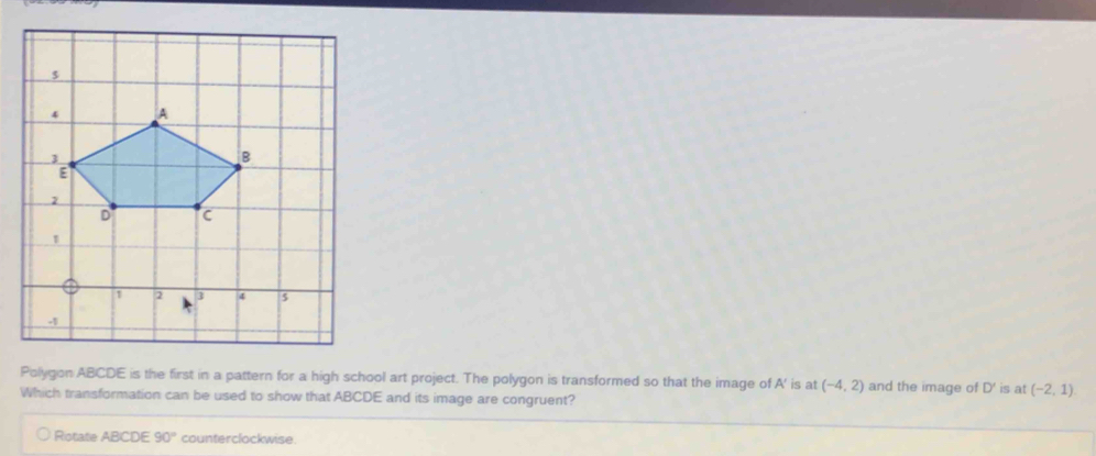 Polygon ABCDE is the first in a pattern for a high school art project. The polygon is transformed so that the image of A' is at (-4,2) and the image of D' is at (-2,1)
Which transformation can be used to show that ABCDE and its image are congruent? 
Rotate ABCDE 90° counterclockwise.