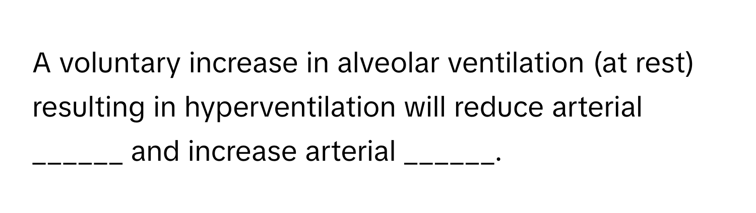 A voluntary increase in alveolar ventilation (at rest) resulting in hyperventilation will reduce arterial ______ and increase arterial ______.