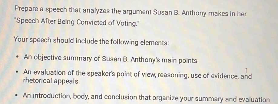 Prepare a speech that analyzes the argument Susan B. Anthony makes in her 
"Speech After Being Convicted of Voting." 
Your speech should include the following elements: 
An objective summary of Susan B. Anthony's main points 
An evaluation of the speaker's point of view, reasoning, use of evidence, and 
rhetorical appeals 
An introduction, body, and conclusion that organize your summary and evaluation