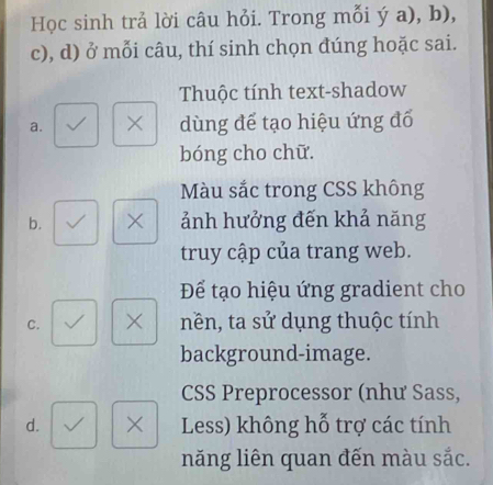 Học sinh trả lời câu hỏi. Trong mỗi ý a), b), 
c), d) ở mỗi câu, thí sinh chọn đúng hoặc sai. 
Thuộc tính text-shadow 
a. × dùng để tạo hiệu ứng đổ 
bóng cho chữ. 
Màu sắc trong CSS không 
b. × ảnh hưởng đến khả năng 
truy cập của trang web. 
Để tạo hiệu ứng gradient cho 
C. × nền, ta sử dụng thuộc tính 
background-image. 
CSS Preprocessor (như Sass, 
d. × Less) không hỗ trợ các tính 
năng liên quan đến màu sắc.