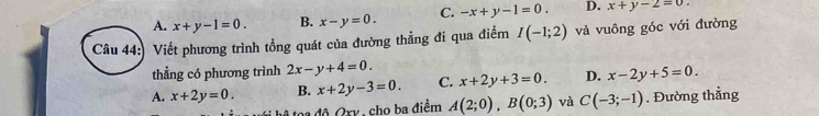 A. x+y-1=0. B. x-y=0. C. -x+y-1=0. D. x+y-2=0. 
Câu 44: Viết phương trình tổng quát của đường thẳng đi qua điểm I(-1;2) và vuông góc với đường
thẳng có phương trình 2x-y+4=0.
A. x+2y=0. B. x+2y-3=0. C. x+2y+3=0. D. x-2y+5=0
A toa độ Ory , cho ba điểm A(2;0), B(0;3) và C(-3;-1). Đường thẳng