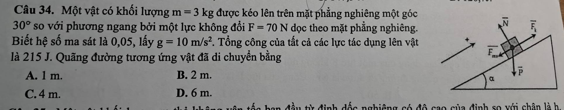 Một vật có khối lượng m=3kg được kéo lên trên mặt phẳng nghiêng một góc
30° so với phương ngang bởi một lực không đổi F=70N dọc theo mặt phẳng nghiêng.
Biết hệ số ma sát là 0,05, lấy g=10m/s^2. Tổng công của tất cả các lực tác dụng lên vật
là 215 J. Quãng đường tương ứng vật đã di chuyển bằng
A. 1 m. B. 2 m.
C. 4 m. D. 6 m.
đầu từ định dốc nghiêng có độ cao của định so với chân là h.