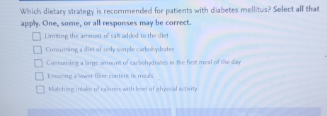 Which dietary strategy is recommended for patients with diabetes mellitus? Select all that
apply. One, some, or all responses may be correct.
Limiting the amount of salt added to the diet
Consuming a diet of only simple carbohydrates
Consuming a large arount of carbohydrates in the first meal of the day
Ensuring a lower fiber content in meals
Matching intake of calories with level of physical activity