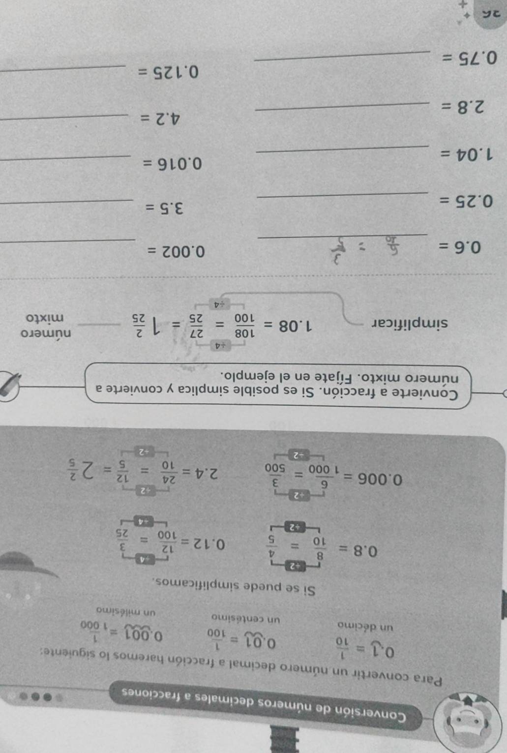 Conversión de números decimales a fracciones 
Para convertir un número decimal a fracción haremos lo siguiente:
0.1= 1/10 
0.01= 1/100  0.001= 1/1000 
un décimo un centésimo un milésimo 
Si se puede simplificamos.
0.8= 8/10 = 4/5  0.12= 12/100 = 3/25 
42
0.006= 6/1000 = 3/500  ) 4= 24/10 = 12/5 =2 2/5 
Convierte a fracción. Si es posible simplica y convierte a 
número mixto. Fíjate en el ejemplo. 
÷4
1.08= 108/100 = 27/25 =1 2/25 
número 
simplificar _mixto 
_
0.6=
_
0.002=
_ 0.25=
3.5= _ 
_ 1.04=
0.016= _
4.2=
2.8=
_ 
_ 
_
0.125= _
0.75=
26