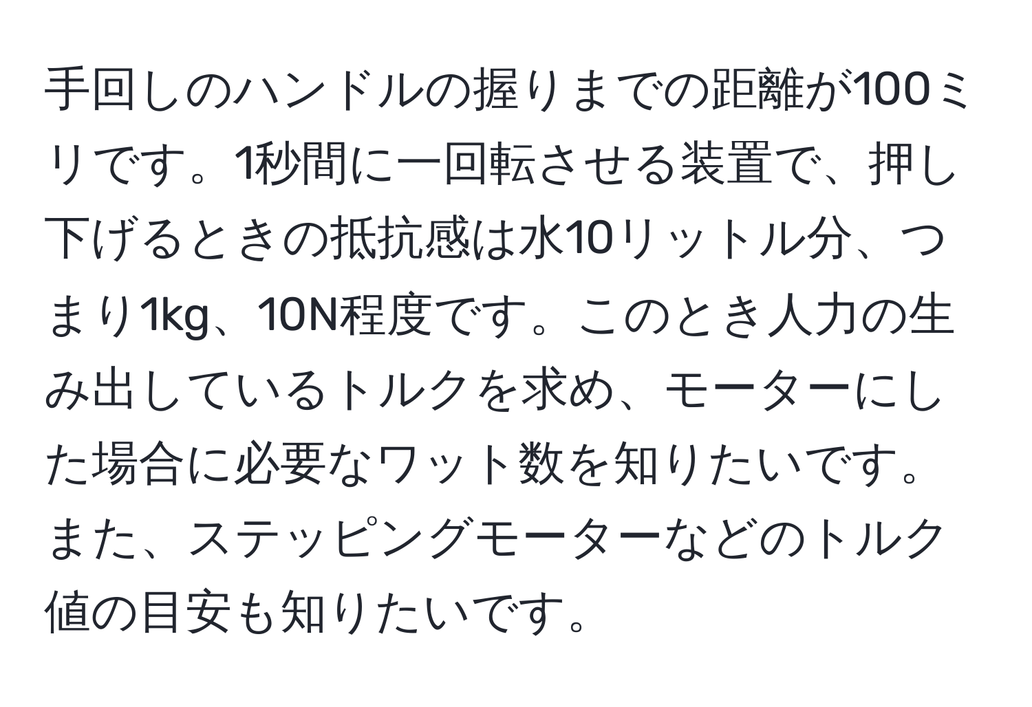 手回しのハンドルの握りまでの距離が100ミリです。1秒間に一回転させる装置で、押し下げるときの抵抗感は水10リットル分、つまり1kg、10N程度です。このとき人力の生み出しているトルクを求め、モーターにした場合に必要なワット数を知りたいです。また、ステッピングモーターなどのトルク値の目安も知りたいです。