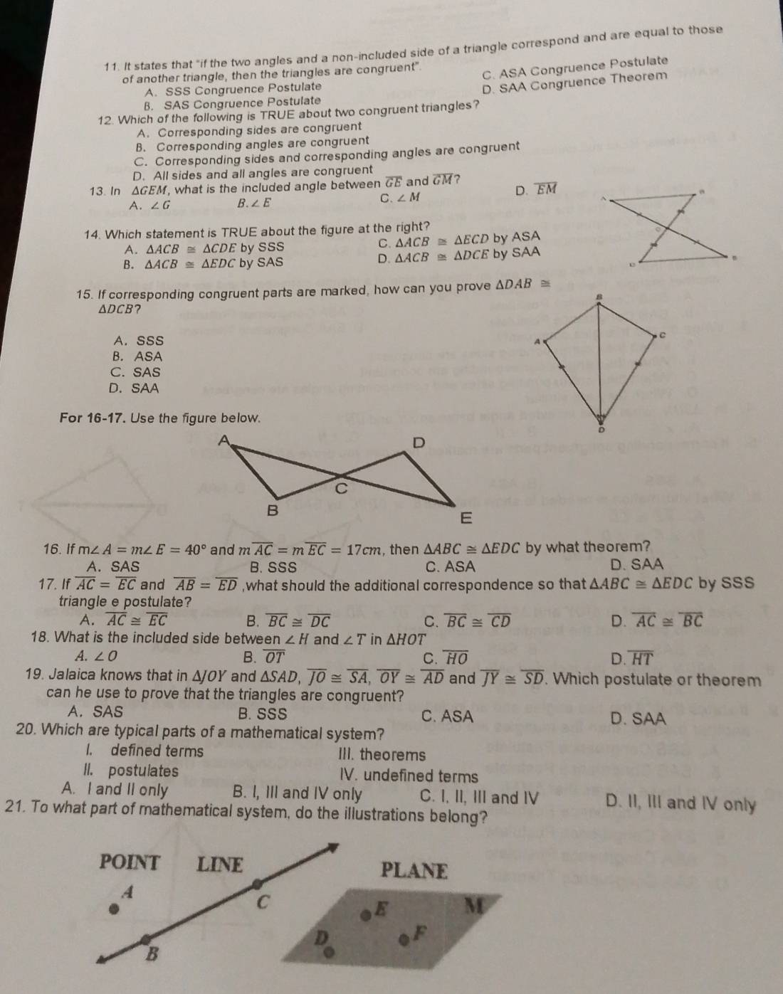 It states that "if the two angles and a non-included side of a triangle correspond and are equal to those
C. ASA Congruence Postulate
of another triangle, then the triangles are congruent".
A. SSS Congruence Postulate
D. SAA Congruence Theorem
B. SAS Congruence Postulate
12. Which of the following is TRUE about two congruent triangles?
A. Corresponding sides are congruent
B. Corresponding angles are congruent
C. Corresponding sides and corresponding angles are congruent
D. All sides and all angles are congruent
13. In ΔGEM, what is the included angle between overline GE and overline GM ?
C. ∠ M D. overline EM
A. ∠ G B. ∠ E
14. Which statement is TRUE about the figure at the right?
A. △ ACB≌ △ CDE by SSS
C. △ ACB≌ △ ECD by ASA
D. △ ACB≌ △ DCE by SAA
B. △ ACB≌ △ EDC by SAS 
15. If corresponding congruent parts are marked, how can you prove △ DAB≌
△ DCB ?
A. SSS
B. ASA
C. SAS
D. SAA
For 16-17. Use the figure below.
16. If m∠ A=m∠ E=40° and moverline AC=moverline EC=17cm ,then △ ABC≌ △ EDC by what theorem?
A. SAS B. SSS C. ASA D. SAA
17. If overline AC=overline EC and overline AB=overline ED ,what should the additional correspondence so that △ ABC≌ △ EDC by SSS
triangle e postulate?
A. overline AC≌ overline EC B. overline BC≌ overline DC C. overline BC≌ overline CD D. overline AC≌ overline BC
18. What is the included side betwe en∠ H and ∠ T in △ HOT
A. ∠ O B. overline OT C. overline HO D overline HT
19. Jalaica knows that in △ JOY and △ SAD,overline JO≌ overline SA,overline OY≌ overline AD and overline JY≌ overline SD. Which postulate or theorem
can he use to prove that the triangles are congruent?
A. SAS B. SSS C. ASA D. SAA
20. Which are typical parts of a mathematical system?
1. defined terms III. theorems
II. postulates IV. undefined terms
A. I and II only B. I, III and IV only C. I, II, III and I D. II, III and IV only
21. To what part of mathematical system, do the illustrations belong?
poINT LINE PLANE
A
C
E M
D
F
B