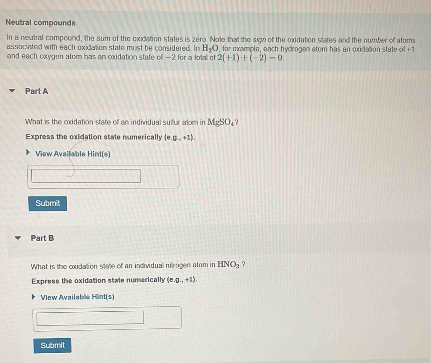 Neutral compounds 
In a neutral compound, the sum of the oxidation states is zero. Note that the sign of the oxidation states and the number of atoms 
associated with each oxidation state must be considered. In H_2O , for example, each hydrogen atom has an oxidation state of +1
and each oxygen atom has an oxidation state of —2 for a total of 2(+1)+(-2)=0. 
Part A 
What is the oxidation state of an individual sulfur atom in MgSO_4 ？ 
Express the oxidation state numerically (e. g.,+1). 
View Available Hint(s) 
Submit 
Part B 
What is the oxidation state of an individual nitrogen atom in HNO_3 ? 
Express the oxidation state numerically (e. g.,+1). 
View Available Hint(s) 
Submit