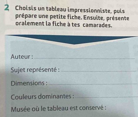 Choisis un tableau impressionniste, puis 
prépare une petite fiche. Ensuite, présente 
oralement la fiche à tes camarades. 
Auteur :_ 
* Sujet représenté :_ 
Dimensions :_ 
Couleurs dominantes :_ 
Musée où le tableau est conservé :