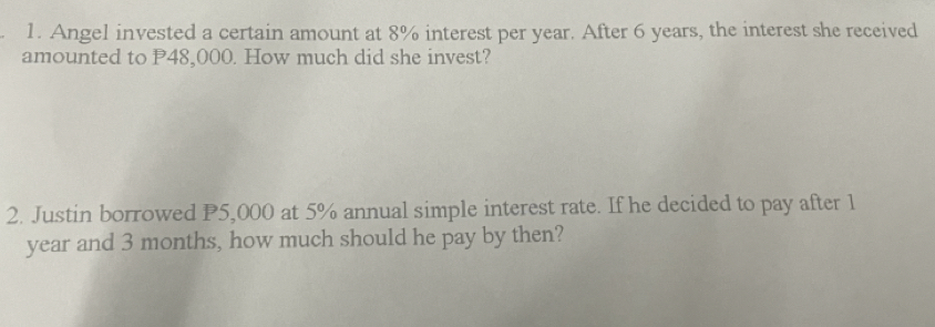 Angel invested a certain amount at 8% interest per year. After 6 years, the interest she received 
amounted to P48,000. How much did she invest? 
2. Justin borrowed P5,000 at 5% annual simple interest rate. If he decided to pay after 1
year and 3 months, how much should he pay by then?