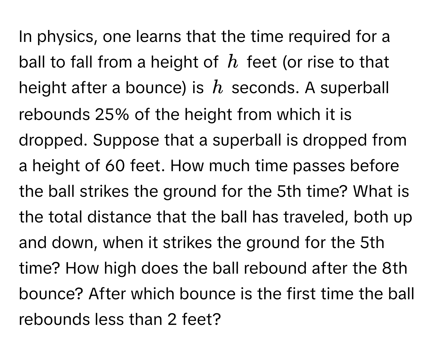 In physics, one learns that the time required for a ball to fall from a height of $h$ feet (or rise to that height after a bounce) is $h$ seconds. A superball rebounds 25% of the height from which it is dropped. Suppose that a superball is dropped from a height of 60 feet. How much time passes before the ball strikes the ground for the 5th time? What is the total distance that the ball has traveled, both up and down, when it strikes the ground for the 5th time? How high does the ball rebound after the 8th bounce? After which bounce is the first time the ball rebounds less than 2 feet?