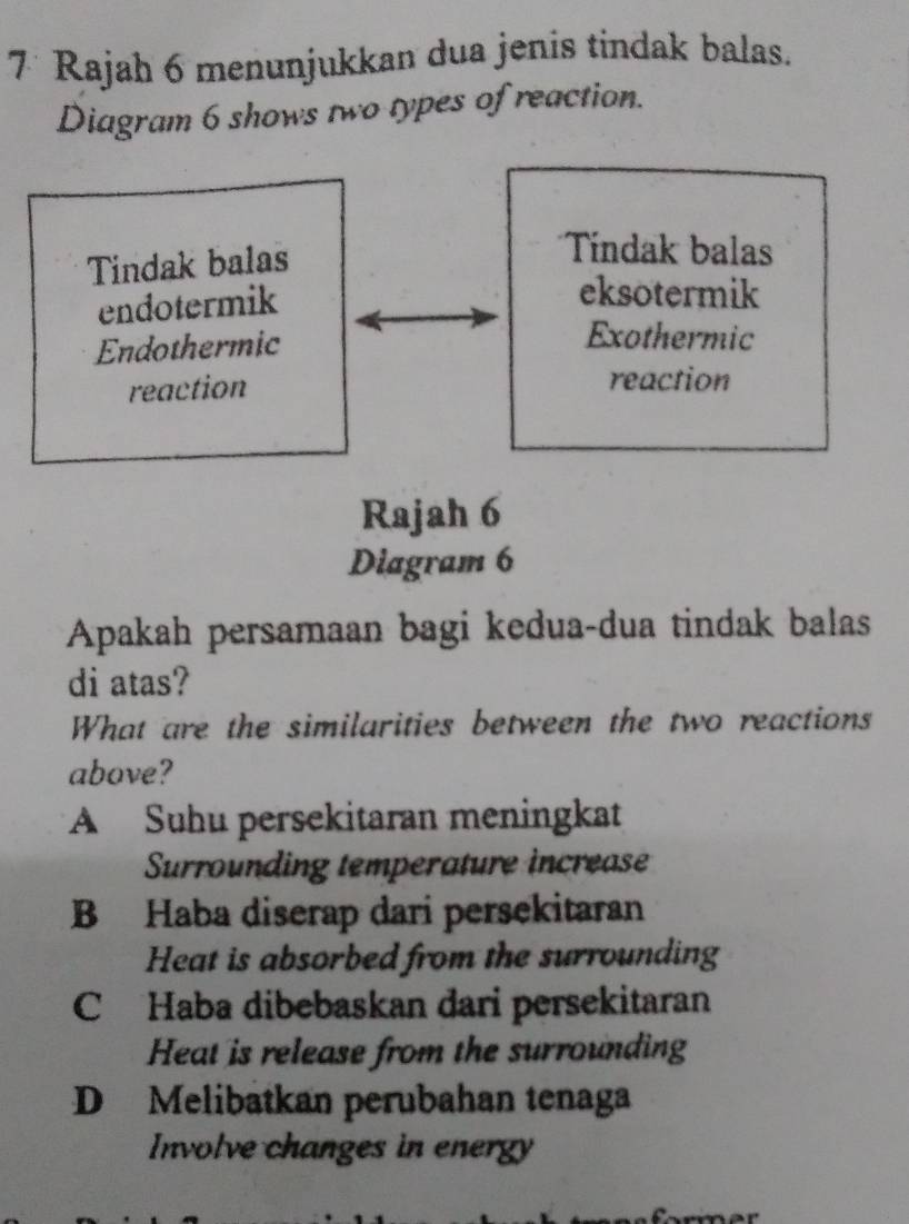 Rajah 6 menunjukkan dua jenis tindak balas.
Diagram 6 shows two types of reaction.
Tindak balas
Tíndak balas
endotermik
eksotermik
Endothermic
Exothermic
reaction
reaction
Rajah 6
Diagram 6
Apakah persamaan bagi kedua-dua tindak balas
di atas?
What are the similarities between the two reactions
above?
A Suhu persekitaran meningkat
Surrounding temperature increase
B Haba diserap dari persekitaran
Heat is absorbed from the surrounding
C Haba dibebaskan dari persekitaran
Heat is release from the surrounding
D Melibatkan perubahan tenaga
Involve changes in energy