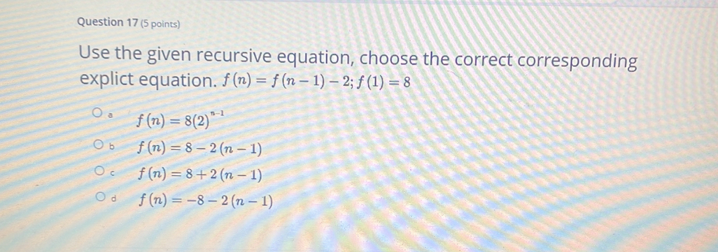 Use the given recursive equation, choose the correct corresponding
explict equation. f(n)=f(n-1)-2; f(1)=8
a f(n)=8(2)^n-1
b f(n)=8-2(n-1)
C f(n)=8+2(n-1)
d f(n)=-8-2(n-1)