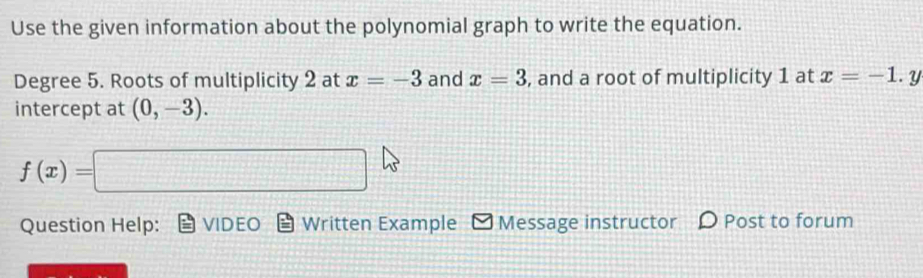 Use the given information about the polynomial graph to write the equation. 
Degree 5. Roots of multiplicity 2 at x=-3 and x=3 , and a root of multiplicity 1 at x=-1. y 
intercept at (0,-3).
f(x)=□
Question Help: VIDEO Written Example Message instructor ρ Post to forum