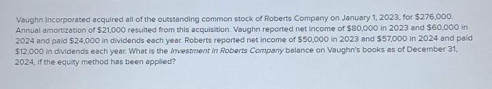 Vaughn Incorporated acquired all of the outstanding common stock of Roberts Company on January 1, 2023, for $276,000. 
Annual amortization of $21,000 resulted from this acquisition. Vaughn reported net income of $80,000 in 2023 and $60,000 in
2024 and paid $24,000 in dividends each year. Roberts reported net income of $50,000 in 2023 and $57,000 in 2024 and paid
$12,000 in dividends each year. What is the Investment in Roberts Company balance on Vaughn's books as of December 31, 
2024, if the equity method has been applied?