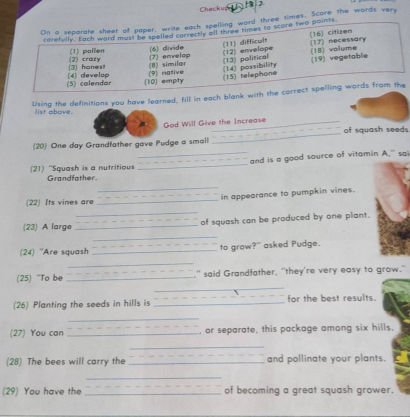 Checkup 3.2 
On a separate sheet of paper, write each spelling word three times. Score the words very 
carefully. Each word must be spelled correctly all three times to score two points. 
(6) divide (11) difficult (16) citizen 
(17) necessary 
(1) pollen (12) envelope 
(13) political (18) volume 
(2) crazy (7) envelop 
(14) possibility (19) vegetable 
(3) honest (8) similar 
(4) develop (9) native 
(15) telephone 
(5) calendar (10) empty 
Using the definitions you have learned, fill in each blank with the correct spelling words from the 
list above. 
God Will Give the Increase 
of squash seeds. 
(20) One day Grandfather gave Pudge a small 
_ 
(21) “Squash is a nutritious __and is a good source of vitamin A," sai 
Grandfather. 
_ 
_in appearance to pumpkin vines. 
(22) Its vines are 
_ 
_ 
(23) A large_ 
_of squash can be produced by one plant. 
_ 
(24) “Are squash __to grow?" asked Pudge. 
_ 
(25) “To be _,” said Grandfather, “they're very easy to grow.” 
_ 
_ 
for the best results. 
(26) Planting the seeds in hills is_ 
_ 
(27) You can _, or separate, this package among six hills. 
_ 
(28) The bees will carry the _and pollinate your plants. 
_ 
(29) You have the _of becoming a great squash grower.