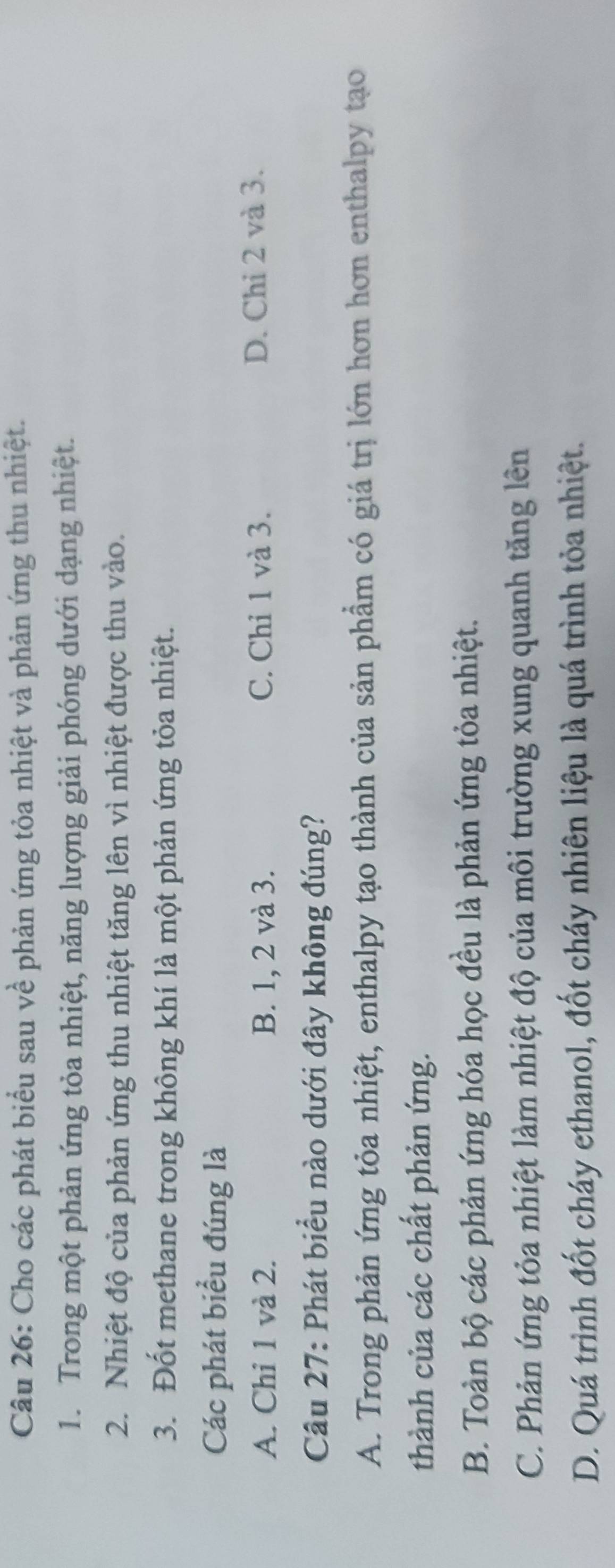 Cho các phát biểu sau về phản ứng tỏa nhiệt và phản ứng thu nhiệt.
1. Trong một phản ứng tỏa nhiệt, năng lượng giải phóng dưới dạng nhiệt.
2. Nhiệt độ của phản ứng thu nhiệt tăng lên vì nhiệt được thu vào.
3. Đốt methane trong không khí là một phản ứng tỏa nhiệt.
Các phát biểu đúng là
A. Chỉ 1 và 2. B. 1, 2 và 3. C. Chỉ 1 và 3. D. Chi 2 và 3.
Câu 27: Phát biểu nào dưới đây không đúng?
A. Trong phản ứng tỏa nhiệt, enthalpy tạo thành của sản phẩm có giá trị lớn hơn hơn enthalpy tạo
thành của các chất phản ứng.
B. Toàn bộ các phản ứng hóa học đều là phản ứng tỏa nhiệt.
C. Phản ứng tỏa nhiệt làm nhiệt độ của môi trường xung quanh tăng lên
D. Quá trình đốt cháy ethanol, đốt cháy nhiên liệu là quá trình tỏa nhiệt.