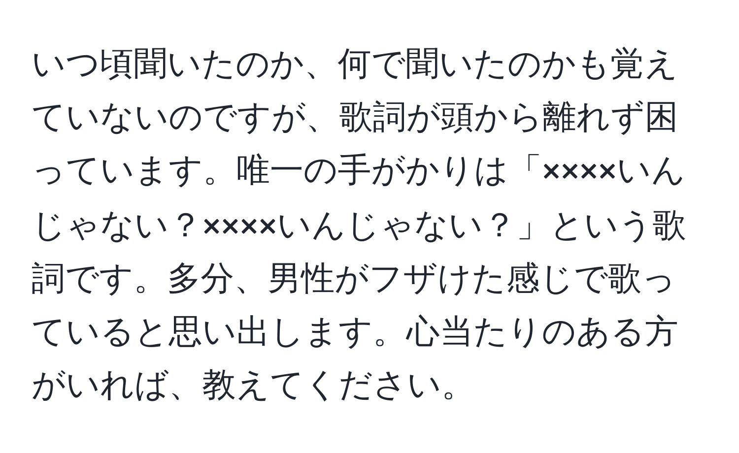 いつ頃聞いたのか、何で聞いたのかも覚えていないのですが、歌詞が頭から離れず困っています。唯一の手がかりは「××××いんじゃない？××××いんじゃない？」という歌詞です。多分、男性がフザけた感じで歌っていると思い出します。心当たりのある方がいれば、教えてください。