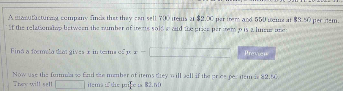 A manufacturing company finds that they can sell 700 items at $2.00 per item and 550 items at $3.50 per item. 
If the relationship between the number of items sold x and the price per item p is a linear one: 
Find a formula that gives x in terms of p : x=□ Preview 
Now use the formula to find the number of items they will sell if the price per item is $2.50. 
They will sell □ items if the price is $2.50.