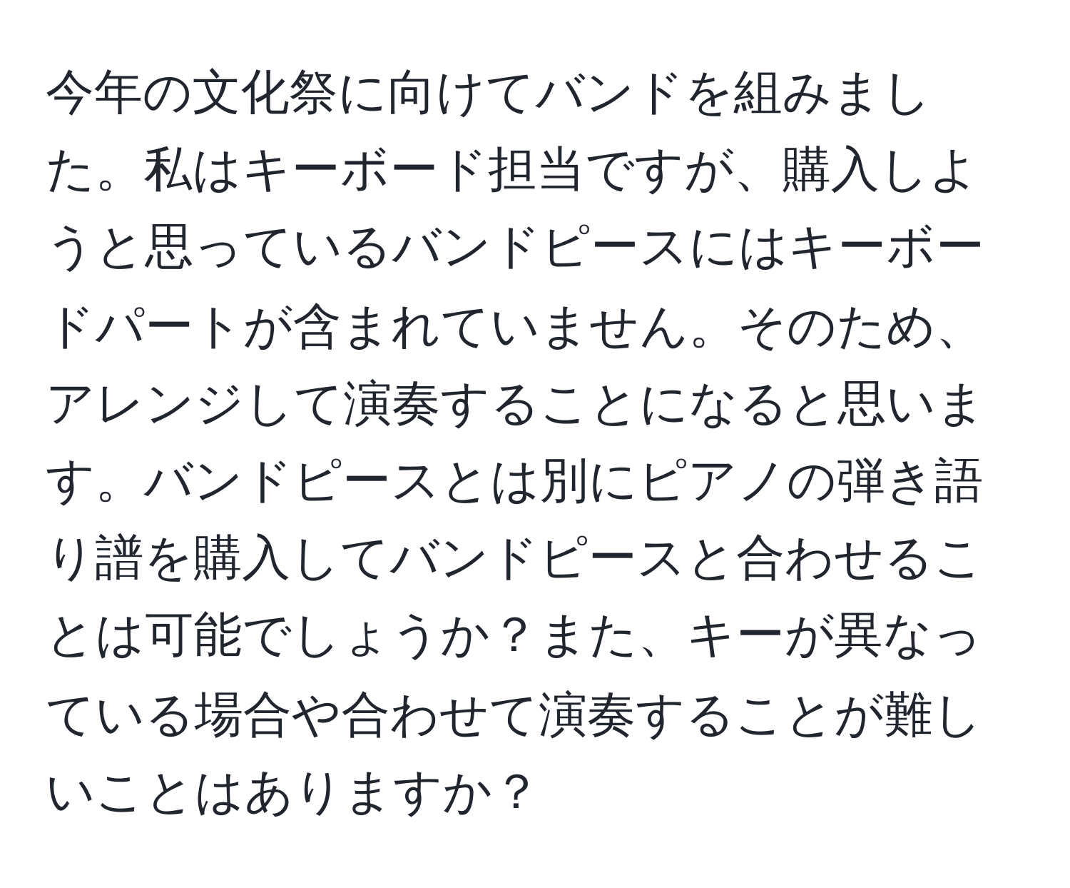 今年の文化祭に向けてバンドを組みました。私はキーボード担当ですが、購入しようと思っているバンドピースにはキーボードパートが含まれていません。そのため、アレンジして演奏することになると思います。バンドピースとは別にピアノの弾き語り譜を購入してバンドピースと合わせることは可能でしょうか？また、キーが異なっている場合や合わせて演奏することが難しいことはありますか？