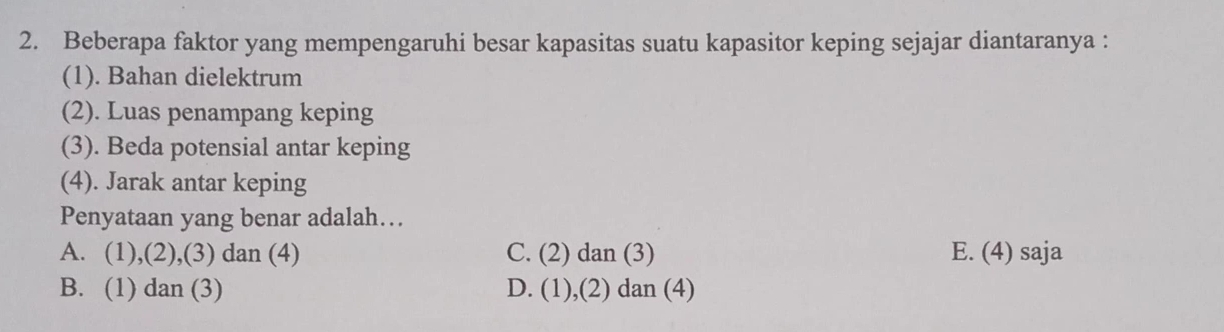 Beberapa faktor yang mempengaruhi besar kapasitas suatu kapasitor keping sejajar diantaranya :
(1). Bahan dielektrum
(2). Luas penampang keping
(3). Beda potensial antar keping
(4). Jarak antar keping
Penyataan yang benar adalah…
A. (1),(2),(3) dan (4) C. (2) dan (3) E. (4) saja
B. (1) dan (3) D. (1),(2) dan (4)