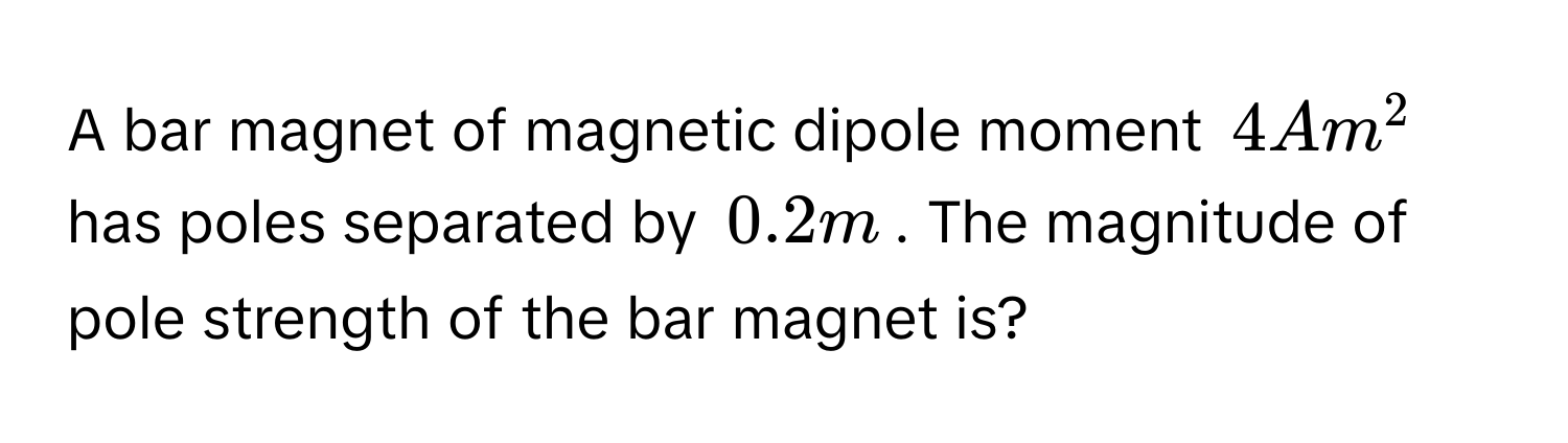 A bar magnet of magnetic dipole moment $4 Am^2$ has poles separated by $0.2 m$. The magnitude of pole strength of the bar magnet is?