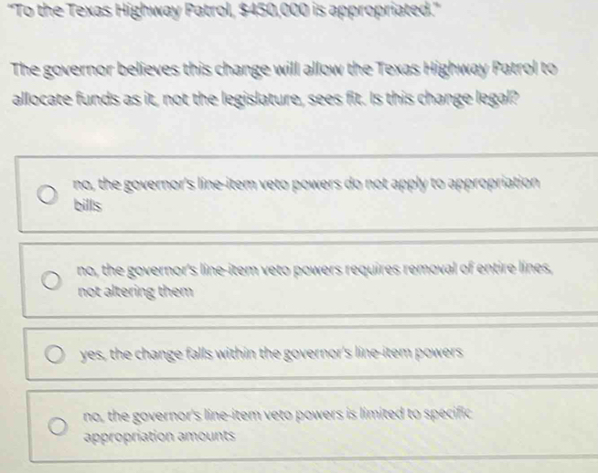 ''To the Texas Highway Patrol, $450,000 is appropriated.''
The governor believes this change will allow the Texas Highway Patrol to
allocate funds as it, not the legislature, sees fit. Is this change legal?
no, the governor's line-item veto powers do not apply to appropriation 
bills
no, the governor's line-item veto powers requires removal of entire lines,
not altering them
yes, the change falls within the governor's line-item powers
no, the governor's line-item veto powers is limited to specific
appropriation amounts