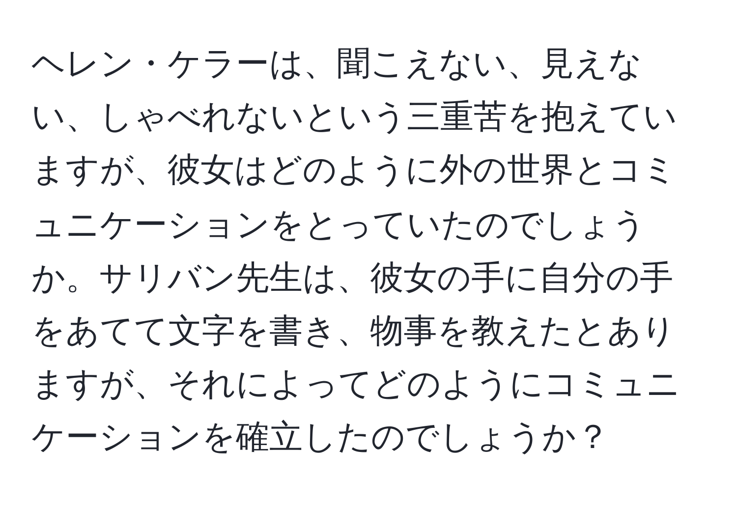 ヘレン・ケラーは、聞こえない、見えない、しゃべれないという三重苦を抱えていますが、彼女はどのように外の世界とコミュニケーションをとっていたのでしょうか。サリバン先生は、彼女の手に自分の手をあてて文字を書き、物事を教えたとありますが、それによってどのようにコミュニケーションを確立したのでしょうか？