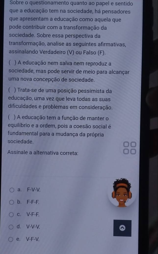 Sobre o questionamento quanto ao papel e sentido
que a educação tem na sociedade, há pensadores
que apresentam a educação como aquela que
pode contribuir com a transformação da
sociedade. Sobre essa perspectiva da
transformação, analise as seguintes afirmativas,
assinalando Verdadeiro (V) ou Falso (F).
) A educação nem salva nem reproduz a
sociedade, mas pode servir de meio para alcançar
uma nova concepção de sociedade.
 ) Trata-se de uma posição pessimista da
educação, uma vez que leva todas as suas
dificuldades e problemas em consideração.
 ) A educação tem a função de manter o
equilíbrio e a ordem, pois a coesão social é
fundamental para a mudança da própria
sociedade.
Assinale a alternativa correta:
a. F-V-V.
b. F-F-F.
c. V-F-F.
d. V-V-V.
e. V-F-V.