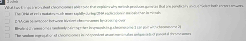 What two things are bivalent chromosomes able to do that explains why meiosis produces gametes that are genetically unique? Select both correct answers.
The DNA of cells mutates much more rapidly during DNA replication in meiosis than in mitosis
DNA can be swapped between bivalent chromosomes by crossing-over
Bivalent chromosomes randomly pair together in synapsis (e.g. chromosome 1 can pair with chromosome 2)
The random segregation of chromosomes in independent assortment makes unique sets of parental chromosomes