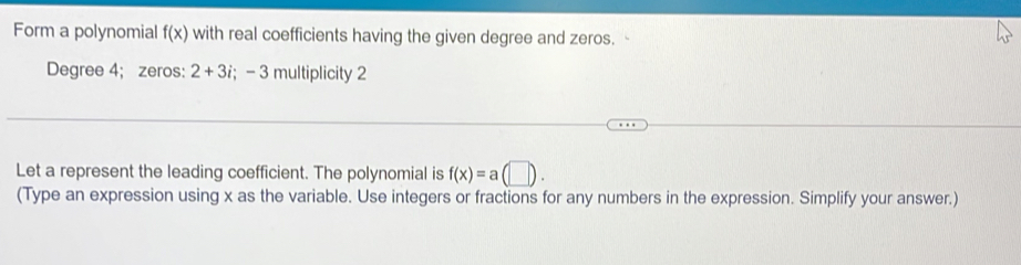 Form a polynomial f(x) with real coefficients having the given degree and zeros.
Degree 4; zeros: 2+3i; - 3 multiplicity 2
Let a represent the leading coefficient. The polynomial is f(x)=a(□ ). 
(Type an expression using x as the variable. Use integers or fractions for any numbers in the expression. Simplify your answer.)