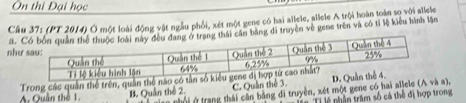 Ôn thi Đại học
Câu 37: (PT 2014) Ở một loài động vật ngẫu phối, xét một gene có hai allele, allele A trội hoàn toàn so với allele
a. ân bằng di truyền về gene trên và có tỉ lệ kiểu hình lận
như
Trong các quân thể trên, quần thế nào có tần
A. Quần thể 1.
B. Quần thể 2. C. Quân thể 3. 
nhội ở trang thái cân bằng di truyền, xét một gene có hai allele (A và a),
Ti lệ phần trăm số cá thể đị hợp trong