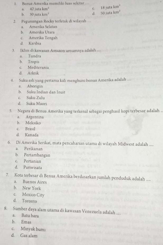 Benua Amerika memiliki luas sekitar
a. 42jutakm^2 C. 18jutakm^2
b. 30jutakm^2
d. 50jutakm^2
2. Pegunungan Rocky terletak di wilayah ,:,
a. Amerika Selatan
b. Amerika Utara
c. Amerika Tengah
d. Karibia
3. Iklim di kawasan Amazon umumnya adalah
a Tundra
b. Tropis
c. Mediterania
d. Arktik
4. Suku asli yang pertama kali menghuni benua Amerika adalah ....
a. Aborigin
b. Suku Indian dan Inuit
c. Suku Zulu
d. Suku Maori
5. Negara di Benua Amerika yang terkenal sebagai penghasil kopi terbesar adalah ..
a. Argentina
b. Meksiko
c. Brasil
d. Kanada
6. Di Amerika Serikat, mata pencaharian utama di wilayah Midwest adalah ....
a. Perikanan
b. Pertambangan
c. Pertanian
d. Pariwisata
7. Kota terbesar di Benua Amerika berdasarkan jumlah penduduk adalah ....
a. Buenos Aires
b. New York
c. Mexico City
d. Toronto
8. Sumber daya alam utama di kawasan Venezuela adalah ....
a. Batu bara
b. Emas
c. Minyak bumi
d. Gas alam