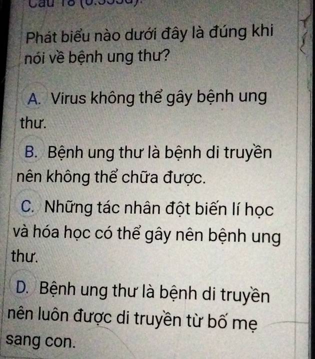 (6.5556).
Phát biểu nào dưới đây là đúng khi
nói về bệnh ung thư?
A. Virus không thể gây bệnh ung
thư.
B. Bệnh ung thư là bệnh di truyền
nên không thể chữa được.
C. Những tác nhân đột biến lí học
và hóa học có thể gây nên bệnh ung
thư.
D. Bệnh ung thư là bệnh di truyền
nên luôn được di truyền từ bố mẹ
sang con.