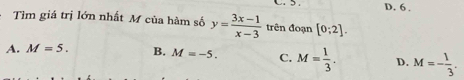 D. 6 .
Tìm giá trị lớn nhất M của hàm số y= (3x-1)/x-3  trên đoạn [0;2].
A. M=5. B. M=-5. C. M= 1/3 . D. M=- 1/3 .