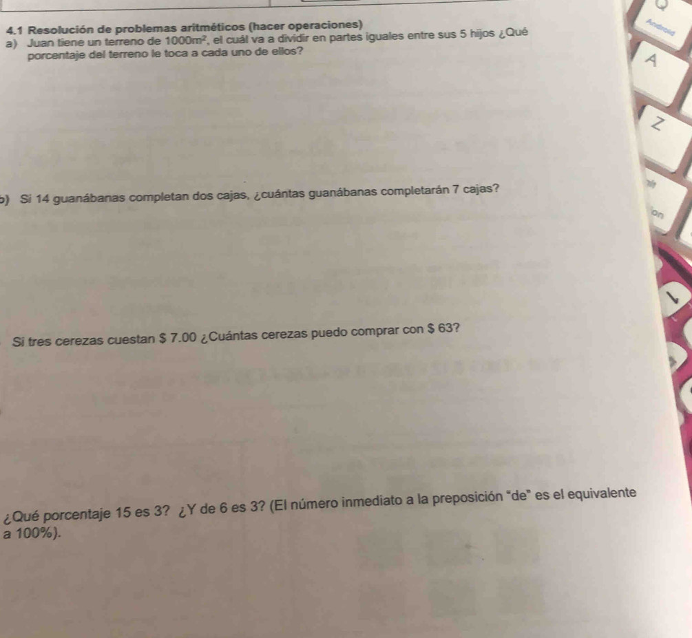 4.1 Resolución de problemas aritméticos (hacer operaciones) 
Androld 
a) Juan tiene un terreno de 1000m^2 '' el ual va a dividir en partes iguales entre sus 5 hijos ¿Qué 
porcentaje del terreno le toca a cada uno de ellos? 
A 
Z 
b) Si 14 guanábanas completan dos cajas, ¿cuántas guanábanas completarán 7 cajas? 
on 
Si tres cerezas cuestan $ 7.00 ¿Cuántas cerezas puedo comprar con $ 63? 
¿Qué porcentaje 15 es 3? ¿Y de 6 es 3? (El número inmediato a la preposición “de" es el equivalente 
a 100%).