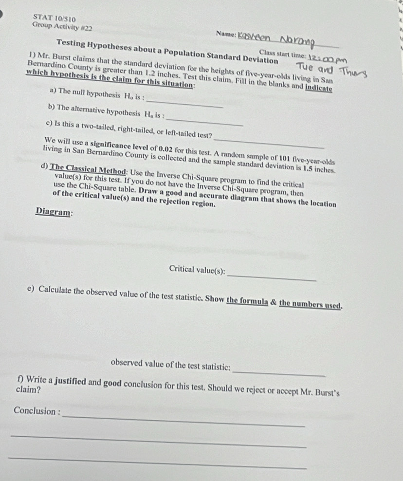 STAT 10/510 
Group Activity #22 
_ 
Testing Hypotheses about a Population Standard Deviation 
Class start time: 
1) Mr. Burst claims that the standard deviation for the heights of five-year-olds living in San 
Bernardino County is greater than 1.2 inches. Test this claim, Fill in the blanks and indicate 
which hypothesis is the claim for this situation: 
_ 
a) The null hypothesis H_o is : 
_ 
b) The alternative hypothesis H_a is : 
c) Is this a two-tailed, right-tailed, or left-tailed test? 
We will use a significance level of 0.02 for this test. A random sample of 101 five-year-olds 
living in San Bernardino County is collected and the sample standard deviation is 1.5 inches. 
d) The Classical Method: Use the Inverse Chi-Square program to find the critical 
value(s) for this test. If you do not have the Inverse Chi-Square program, then 
use the Chi-Square table. Draw a good and accurate diagram that shows the location 
of the critical value(s) and the rejection region. 
Diagram: 
_ 
Critical value(s): 
e) Calculate the observed value of the test statistic. Show the formula & the numbers used. 
_ 
observed value of the test statistic: 
f) Write a justified and good conclusion for this test. Should we reject or accept Mr. Burst’s 
claim? 
_ 
Conclusion : 
_ 
_