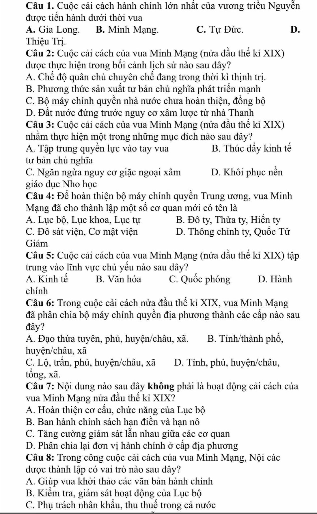 Cuộc cải cách hành chính lớn nhất của vương triều Nguyễn
được tiến hành dưới thời vua
A. Gia Long. B. Minh Mạng. C. Tự Đức. D.
Thiệu Trị.
Câu 2: Cuộc cải cách của vua Minh Mạng (nửa đầu thế kỉ XIX)
được thực hiện trong bối cảnh lịch sử nào sau đây?
A. Chế độ quân chủ chuyên chế đang trong thời kì thịnh trị.
B. Phương thức sản xuất tư bản chủ nghĩa phát triển mạnh
C. Bộ máy chính quyền nhà nước chưa hoàn thiện, đồng bộ
D. Đất nước đứng trước nguy cơ xâm lược từ nhà Thanh
Câu 3: Cuộc cải cách của vua Minh Mạng (nửa đầu thế kỉ XIX)
nhằm thực hiện một trong những mục đích nào sau đây?
A. Tập trung quyền lực vào tay vua B. Thúc đầy kinh tế
tư bản chủ nghĩa
C. Ngăn ngừa nguy cơ giặc ngoại xâm D. Khôi phục nền
giáo dục Nho học
Câu 4: Để hoàn thiện bộ máy chính quyền Trung ương, vua Minh
Mạng đã cho thành lập một số cơ quan mới có tên là
A. Lục bộ, Lục khoa, Lục tự B. Đô ty, Thừa ty, Hiến ty
C. Đô sát viện, Cơ mật viện D. Thông chính ty, Quốc Tử
Giám
Câu 5: Cuộc cải cách của vua Minh Mạng (nửa đầu thế kỉ XIX) tập
trung vào lĩnh vực chủ yếu nào sau đây?
A. Kinh tế B. Văn hóa C. Quốc phóng D. Hành
chính
Câu 6: Trong cuộc cải cách nửa đầu thế ki XIX, vua Minh Mạng
đã phân chia bộ máy chính quyền địa phương thành các cấp nào sau
đây?
A. Đạo thừa tuyên, phủ, huyện/châu, xã. B. Tỉnh/thành phố,
huyện/châu, xã
C. Lộ, trấn, phủ, huyện/châu, xã D. Tỉnh, phủ, huyện/châu,
tổng, xã.
Câu 7: Nội dung nào sau đây không phải là hoạt động cải cách của
vua Minh Mạng nửa đầu thế ki XIX?
A. Hoàn thiện cơ cấu, chức năng của Lục bộ
B. Ban hành chính sách hạn điền và hạn nô
C. Tăng cường giám sát lẫn nhau giữa các cơ quan
D. Phân chia lại đơn vị hành chính ở cấp địa phương
Câu 8: Trong công cuộc cải cách của vua Minh Mạng, Nội các
được thành lập có vai trò nào sau đây?
A. Giúp vua khởi thảo các văn bản hành chính
B. Kiểm tra, giám sát hoạt động của Lục bộ
C. Phụ trách nhân khẩu, thu thuế trong cả nước