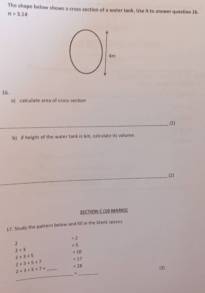 The shape below shows a cross section of a water tank. Use it to answer question 16.
π =3.14
4m
16. 
a) calculate area of cross section 
_(2) 
b) if height of the water tank is 6m, calculate its volume. 
_(2) 
SECTION C (10 MARKS) 
17. Study the pattern below and fill in the blank spaces
=2
2
=5
2+3
=10
2+3+5
2+3+5+7
=17
2+3+5+7+ _  =28
(3) 
_=_