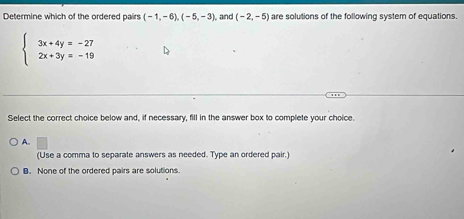 Determine which of the ordered pairs (-1,-6), (-5,-3) , and (-2,-5) are solutions of the following system of equations.
beginarrayl 3x+4y=-27 2x+3y=-19endarray.
Select the correct choice below and, if necessary, fill in the answer box to complete your choice.
A.
(Use a comma to separate answers as needed. Type an ordered pair.)
B. None of the ordered pairs are solutions.