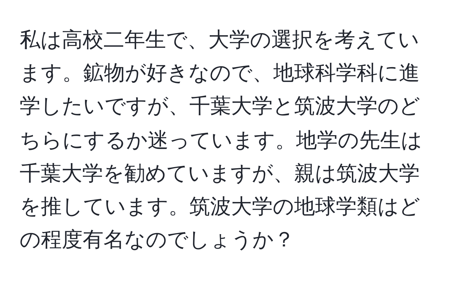 私は高校二年生で、大学の選択を考えています。鉱物が好きなので、地球科学科に進学したいですが、千葉大学と筑波大学のどちらにするか迷っています。地学の先生は千葉大学を勧めていますが、親は筑波大学を推しています。筑波大学の地球学類はどの程度有名なのでしょうか？