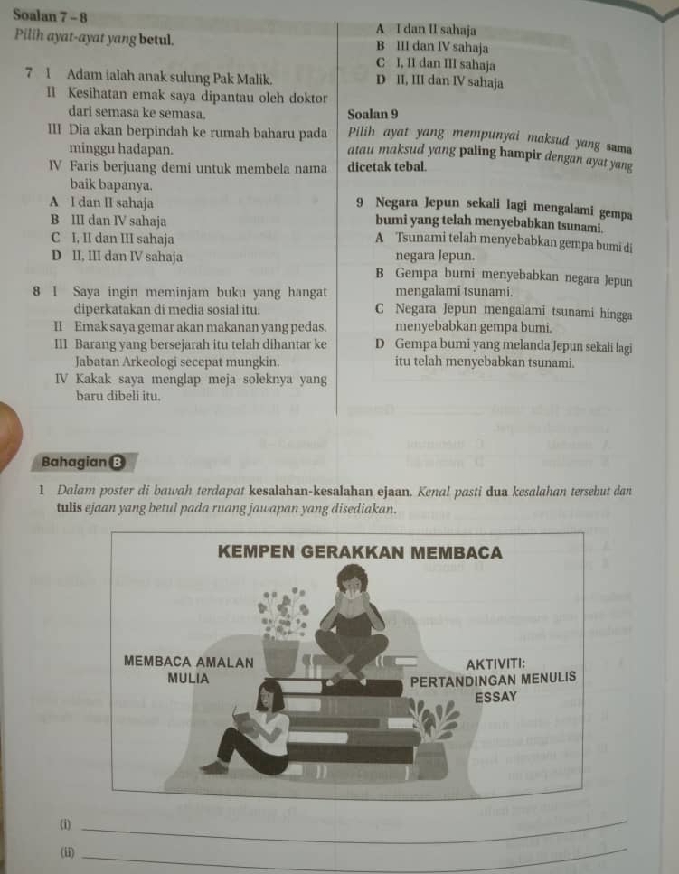 Soalan 7 - 8 A I dan II sahaja
Pilih ayat-ayat yang betul. B III dan IV sahaja
C I, II dan III sahaja
7 1 Adam ialah anak sulung Pak Malik. D II, III dan IV sahaja
Il Kesihatan emak saya dipantau oleh doktor
dari semasa ke semasa. Soalan 9
Pilih ayat yang mempunyai maksud yang sama
III Dia akan berpindah ke rumah baharu pada atau maksud yang paling hampir dengan ayat yang
minggu hadapan.
IV Faris berjuang demi untuk membela nama dicetak tebal.
baik bapanya. 9 Negara Jepun sekali lagi mengalami gempa
A l dan II sahaja bumi yang telah menyebabkan tsunami.
B III dan IV sahaja
C I, II dan III sahaja A Tsunami telah menyebabkan gempa bumi di
negara Jepun.
D II, III dan IV sahaja B Gempa bumi menyebabkan negara Jepun
8 I Saya ingin meminjam buku yang hangat mengalami tsunami.
diperkatakan di media sosial itu. C Negara Jepun mengalami tsunami hingga
II Emak saya gemar akan makanan yang pedas. menyebabkan gempa bumi.
Ill Barang yang bersejarah itu telah dihantar ke D Gempa bumi yang melanda Jepun sekali lagi
Jabatan Arkeologi secepat mungkin. itu telah menyebabkan tsunami.
IV Kakak saya menglap meja soleknya yang
baru dibeli itu.
Bahagian B
1 Dalam poster di bawah terdapat kesalahan-kesalahan ejaan. Kenal pasti dua kesalahan tersebut dan
tulis ejaan yang betul pada ruang jawapan yang disediakan.
(i)
_
(ii)
_