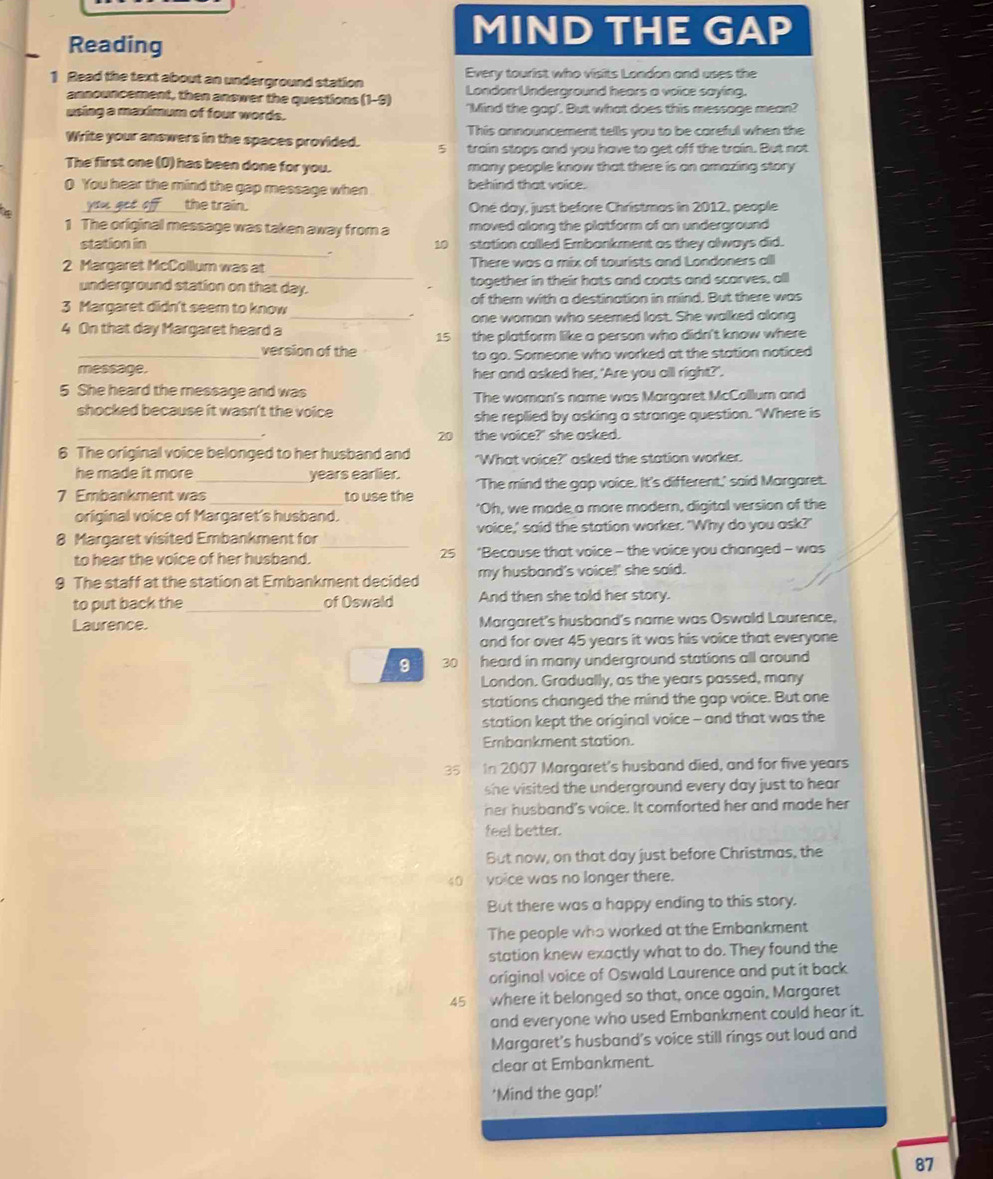 Reading
MIND THE GAP
1 Read the text about an underground station Every tourist who visits London and uses the
announcement, then answer the questions (1-9) London Underground hears a voice saying.
using a maximum of four words. 'Mind the gap'. But what does this message mean?
This announcement tells you to be careful when the
Write your answers in the spaces provided. 5 train stops and you have to get off the train. But not
The first one (D) has been done for you. many people know that there is an amazing story 
0 You hear the mind the gap message when behind that voice.
the train. Oné day, just before Christmas in 2012, people
4
1 The original message was taken away from a moved along the platform of an underground 
_
station in 10 station called Embankment as they always did.
_
2 Margaret McCollum was at There was a mix of tourists and Londoners all
underground station on that day. together in their hats and coats and scarves, all
3 Margaret didn't seem to know of them with a destination in mind. But there was
4 On that day Margaret heard a _one woman who seemed lost. She walked along
15 the platform like a person who didn't know where 
_version of the to go. Someone who worked at the station noticed
message. her and asked her, 'Are you all right?'
5 She heard the message and was The woman's name was Margaret McCollum and
shocked because it wasn't the voice she replied by asking a strange question. 'Where is
20
. the voice?' she asked.
6 The original voice belonged to her husband and "What voice?" asked the station worker.
he made it more years earlier.
7 Embankment was _to use the 'The mind the gap voice. It's different,' said Margaret.
original voice of Margaret's husband. 'Oh, we made a more modern, digital version of the
8 Margaret visited Embankment for_ voice,' said the station worker. 'Why do you ask?'
25
to hear the voice of her husband. *Because that voice - the voice you changed - was
9 The staff at the station at Embankment decided my husband's voice!' she said.
to put back the _of Oswald And then she told her story.
Laurence. Margaret's husband's name was Oswald Laurence,
and for over 45 years it was his voice that everyone
9 30 heard in many underground stations all around 
London. Gradually, as the years passed, many
stations changed the mind the gap voice. But one
station kept the original voice - and that was the
Embankment station.
35 In 2007 Margaret's husband died, and for five years
she visited the underground every day just to hear
her husband's voice. It comforted her and made her
feel better.
But now, on that day just before Christmas, the
40 voice was no longer there.
But there was a happy ending to this story.
The people who worked at the Embankment
station knew exactly what to do. They found the
original voice of Oswald Laurence and put it back
45 where it belonged so that, once again, Margaret
and everyone who used Embankment could hear it.
Margaret's husband's voice still rings out loud and
clear at Embankment.
'Mind the gap!'
87