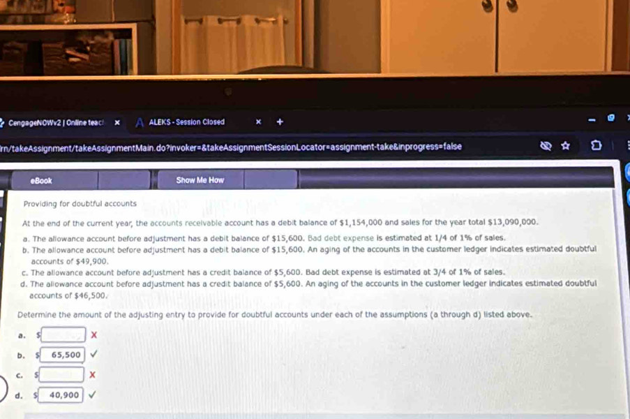 CengageNOWv2 | Online teac! ALEKS - Session Closed ×
Ern/takeAssignment/takeAssignmentMain.do?invoker=&takeAssignmentSessionLocator=assignment-take&inprogress=false
eBook Show Me How
Providing for doubtful accounts
At the end of the current year, the accounts receivable account has a debit balance of $1,154,000 and sales for the year total $13,090,000.
a. The aliowance account before adjustment has a debit balance of $15,600. Bad debt expense is estimated at 1/4 of 1% of sales.
b. The allowance account before adjustment has a debit balance of $15,600. An aging of the accounts in the customer ledger indicates estimated doubtful
accounts of $49,900.
c. The allowance account before adjustment has a credit balance of $5,600. Bad debt expense is estimated at 3/4 of 1% of sales.
d. The aliowance account before adjustment has a credit balance of $5,600. An aging of the accounts in the customer ledger indicates estimated doubtful
accounts of $46,500.
Determine the amount of the adjusting entry to provide for doubtful accounts under each of the assumptions (a through d) listed above.
a. $ x
65,500
c. S X
d. S 40,900