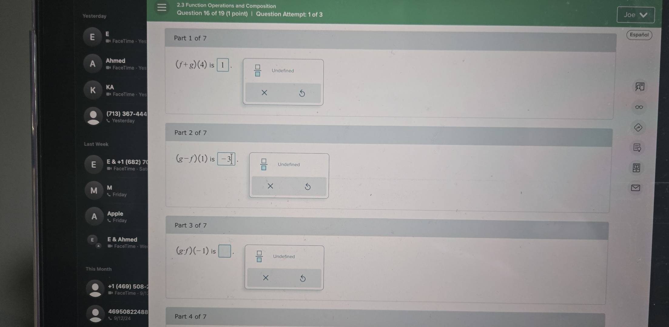 2.3 Function Operations and Composition 
Question 16 of 19 (1 point) | Question Attempt: 1 of 3 Joe 
Yesterday 
E 
E *« FaceTime · Ye: Part 1 of 7 
Español 
A Ahmed
(f+g)(4)is 1  □ /□   Undefined 
K KA 
■ FaceTime · Ye 
× S 
∞ 
(713) 367-444 
Yesterday 
Part 2 of 7 
 □ /□   
E E & +1 (682) 7 (g-f)(1)is□ -3 Undefined 
M 
M 
S 
Friday 
a Apple 
Friday 
Part 3 of 7 
E & Ahmed
(g· f)(-1)is□.  □ /□   Undefined 
This Month 
X
+1 (469) 508- 
46950822488 
C 9/12/24 Part 4 of 7