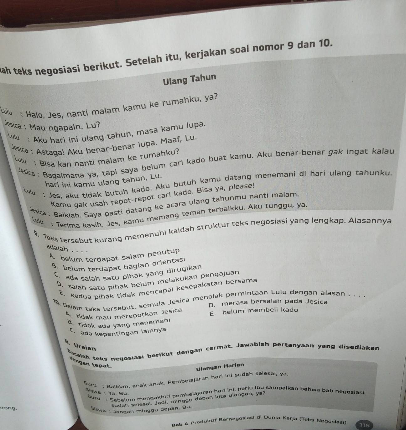 ah teks negosiasi berikut. Setelah itu, kerjakan soal nomor 9 dan 10.
Ulang Tahun
Lulu : Halo, Jes, nanti malam kamu ke rumahku, ya?
Jesica : Mau ngapain, Lu?
Lulu : Aku hari ini ulang tahun, masa kamu lupa.
Jesica : Astaga! Aku benar-benar lupa. Maaf, Lu.
Lulu : Bisa kan nanti malam ke rumahku?
Jesica : Bagaimana ya, tapi saya belum cari kado buat kamu. Aku benar-benar gak ingat kalau
hari ini kamu ulang tahun, Lu.
Lulu : Jes, aku tidak butuh kado. Aku butuh kamu datang menemani di hari ulang tahunku.
Kamu gak usah repot-repot cari kado. Bisa ya, please!
Jesica : Baiklah. Saya pasti datang ke acara ulang tahunmu nanti malam.
Lulu : Terima kasih, Jes, kamu memang teman terbaikku. Aku tunggu, ya.
9. Teks tersebut kurang memenuhi kaidah struktur teks negosiasi yang lengkap. Alasannya
adalah . . . .
A. belum terdapat salam penutup
B. belum terdapat bagian orientasi
C. ada salah satu pihak yang dirugikan
D. salah satu pihak belum melakukan pengajuan
E. kedua pihak tidak mencapai kesepakatan bersama
10. Dalam teks tersebut, semula Jesica menolak permintaan Lulu dengan alasan . . . .
D. merasa bersalah pada Jesica
A. tidak mau merepotkan Jesica E. belum membeli kado
B. tidak ada yang menemani
C. ada kepentingan lainnya
B. Uraian
Bacalah teks negosiasi berikut dengan cermat. Jawablah pertanyaan yang disediakan
dengan tepat.
Ulangan Harian
Guru : Baiklah, anak-anak. Pembelajaran hari ini sudah selesai, ya.
Siswa : Ya, Bu.
Guru: Sebelum mengakhiri pembelajaran hari ini, perlu Ibu sampaikan bahwa bab negosiasi
sudah selesai. Jadi, minggu depan kita ulangan, ya?
tong.
Slswa : Jangan minggu depan, Bu.
Bab 4 Produktif Bernegosiasi di Dunia Kerja (Teks Negosiasi) 115