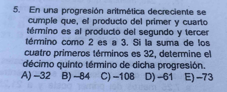 En una progresión aritmética decreciente se
cumple que, el producto del primer y cuarto
término es al producto del segundo y tercer
término como 2 es a 3. Si la suma de los
cuatro primeros términos es 32, determine el
décimo quinto término de dicha progresión.
A) ~32 B) -84 C) −108 D) -61 E) -73