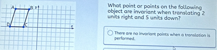 What point or points on the following
object are invariant when translating 2
units right and 5 units down?
There are no invariant points when a translation is
performed.