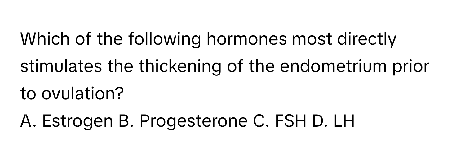 Which of the following hormones most directly stimulates the thickening of the endometrium prior to ovulation?

A. Estrogen B. Progesterone C. FSH D. LH