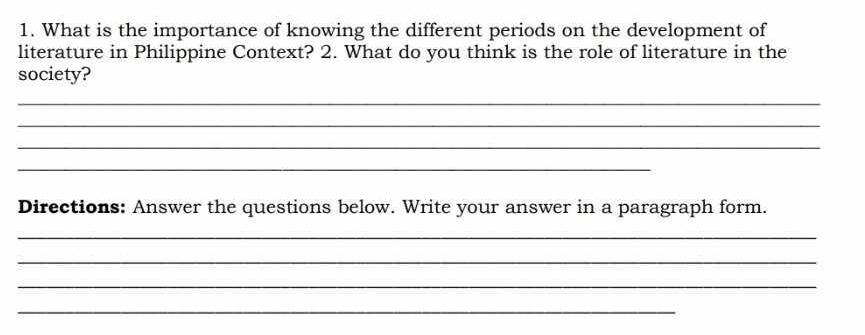 What is the importance of knowing the different periods on the development of 
literature in Philippine Context? 2. What do you think is the role of literature in the 
society? 
_ 
_ 
_ 
_ 
Directions: Answer the questions below. Write your answer in a paragraph form. 
_ 
_ 
_ 
_